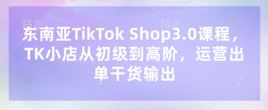 东南亚TikTok Shop3.0课程,TK小店从初级到高阶,运营出单干货输出-轻创掘金社